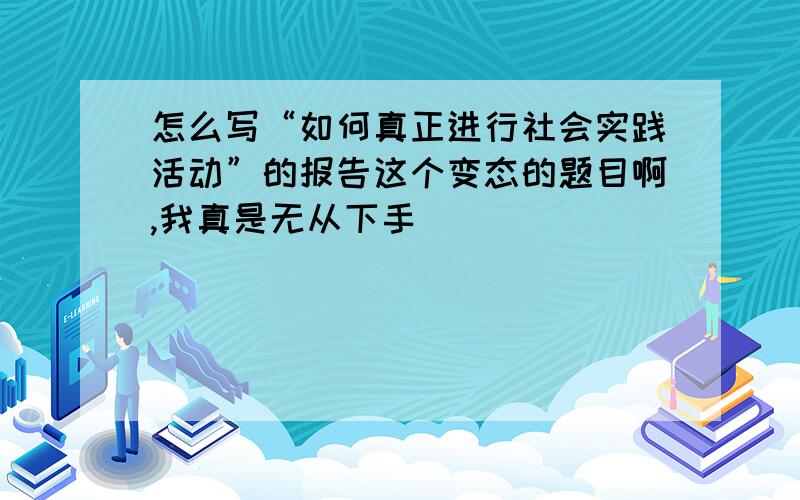 怎么写“如何真正进行社会实践活动”的报告这个变态的题目啊,我真是无从下手