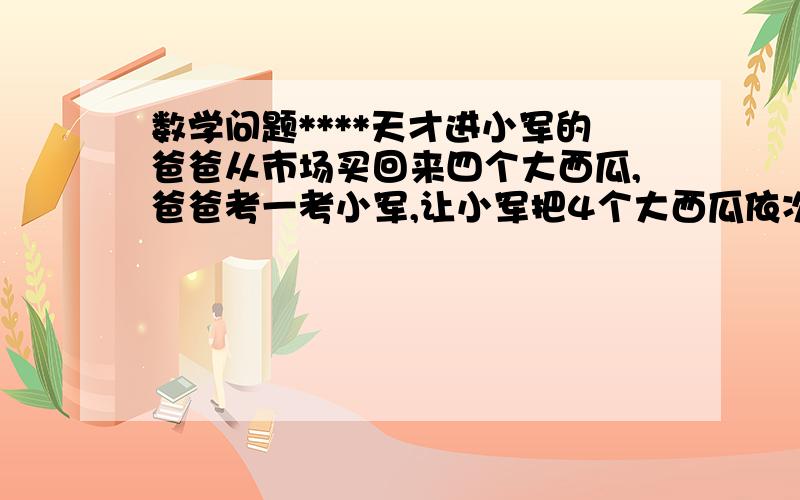 数学问题****天才进小军的爸爸从市场买回来四个大西瓜,爸爸考一考小军,让小军把4个大西瓜依次编号1.2.3.4后,并按质量从小到大的顺序排列起来了,你认为小军的实验与结果都是真实的么?为