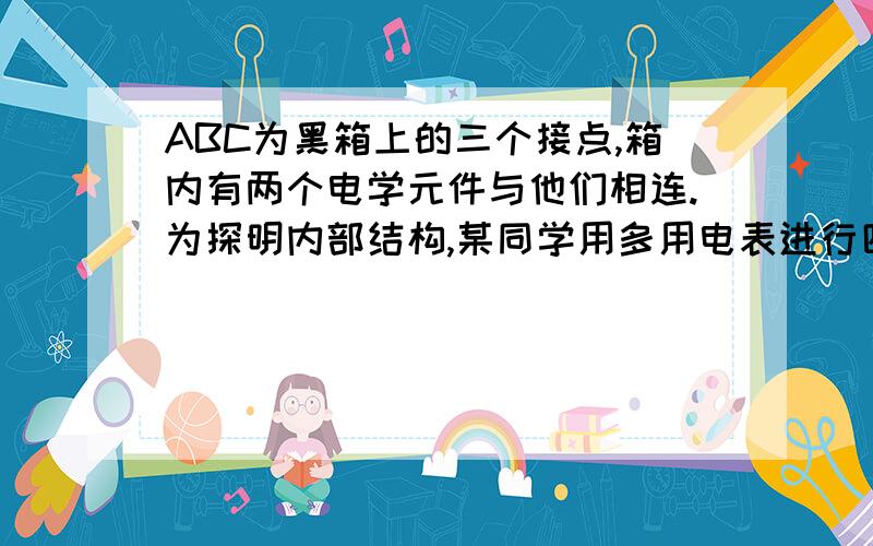 ABC为黑箱上的三个接点,箱内有两个电学元件与他们相连.为探明内部结构,某同学用多用电表进行四步测量：1.用直流电压测量：ABC三点间均无电压；2.用欧姆挡测量：AC间正反向电阻完全相同3