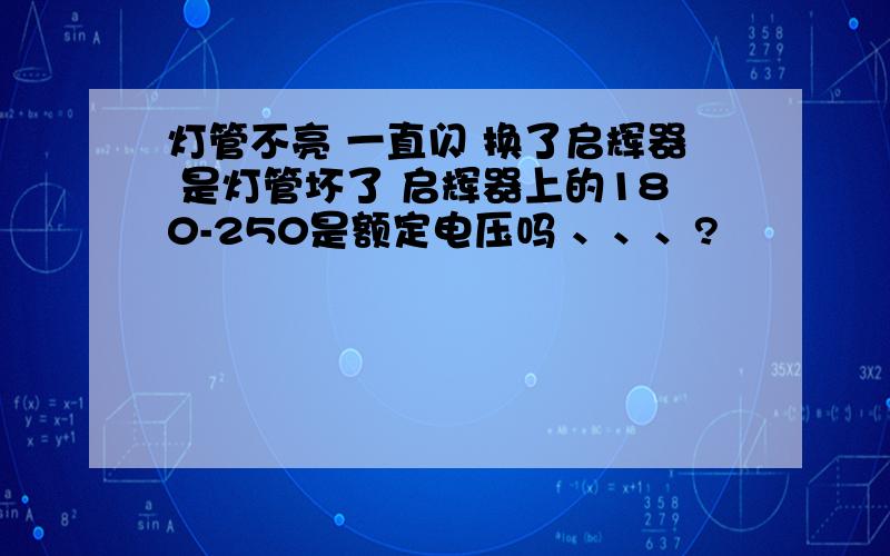 灯管不亮 一直闪 换了启辉器 是灯管坏了 启辉器上的180-250是额定电压吗 、、、?