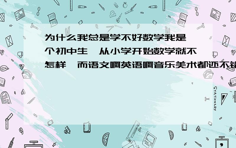 为什么我总是学不好数学我是一个初中生,从小学开始数学就不怎样,而语文啊英语啊音乐美术都还不错,但为什么就是数学不好呢?我不笨,可以这样说,如果我笨的话就不会考上我现在所上的中