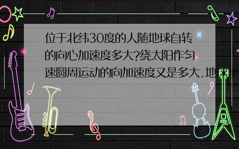 位于北纬30度的人随地球自转的向心加速度多大?绕太阳作匀速圆周运动的向加速度又是多大.地球半径为R=6.4*10的6次方m,日地间距离r=1.5*10的8次方km