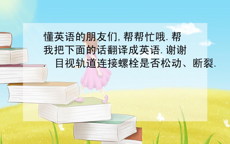 懂英语的朋友们,帮帮忙哦.帮我把下面的话翻译成英语.谢谢. 目视轨道连接螺栓是否松动、断裂.