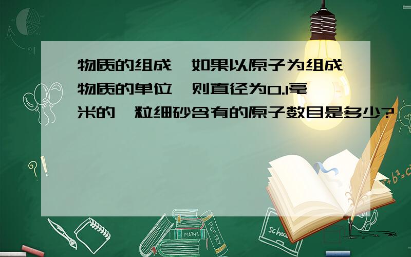 物质的组成,如果以原子为组成物质的单位,则直径为0.1毫米的一粒细砂含有的原子数目是多少?