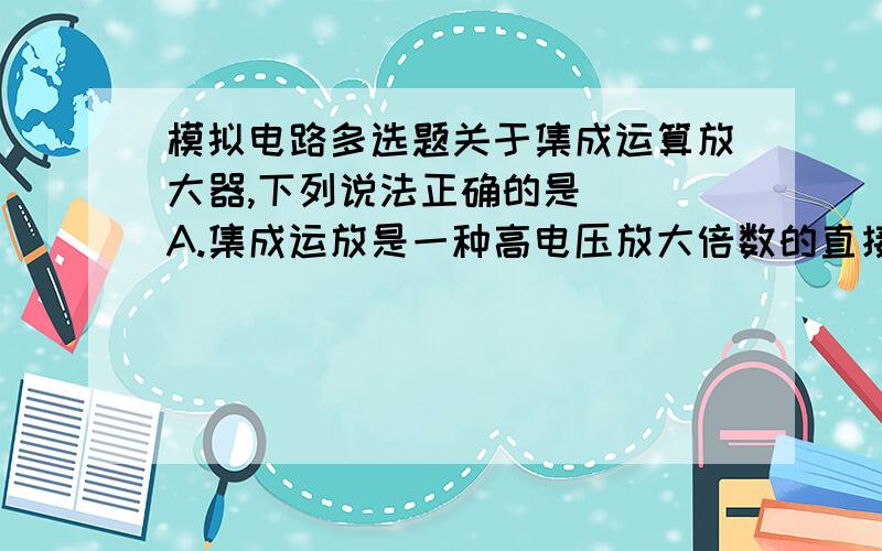 模拟电路多选题关于集成运算放大器,下列说法正确的是（ ）A.集成运放是一种高电压放大倍数的直接耦合放大器 B.集成运放只能放大直流信号 C.希望集成运放的输入电阻大,输出电阻小D.集成