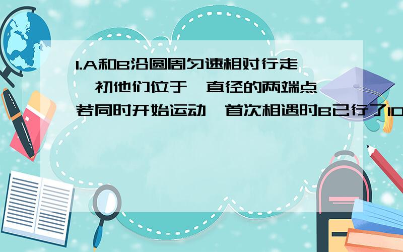 1.A和B沿圆周匀速相对行走,初他们位于一直径的两端点,若同时开始运动,首次相遇时B已行了100米,第二次相遇时,A还差60米走完一周,求该圆周长.2.装修用木地板铺居室,每平米135元；瓷砖铺客厅,