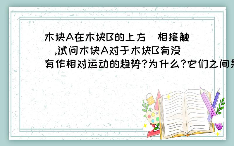 木块A在木块B的上方（相接触）,试问木块A对于木块B有没有作相对运动的趋势?为什么?它们之间是否存在摩擦力?