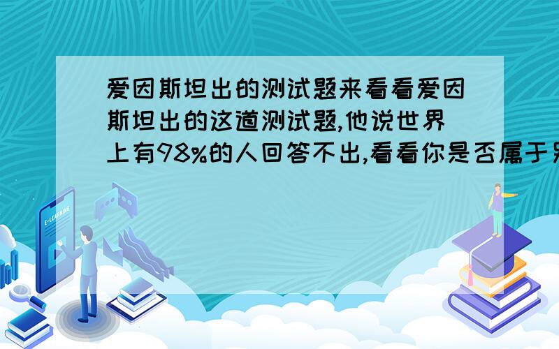 爱因斯坦出的测试题来看看爱因斯坦出的这道测试题,他说世界上有98%的人回答不出,看看你是否属于另外的2%：1.有5栋5种颜色的房子；2.每一位房子的主人国籍都不同；3.这5个人没人只喝一个