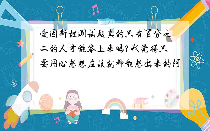 爱因斯坦测试题真的只有百分之二的人才能答上来吗?我觉得只要用心想想应该就都能想出来的阿