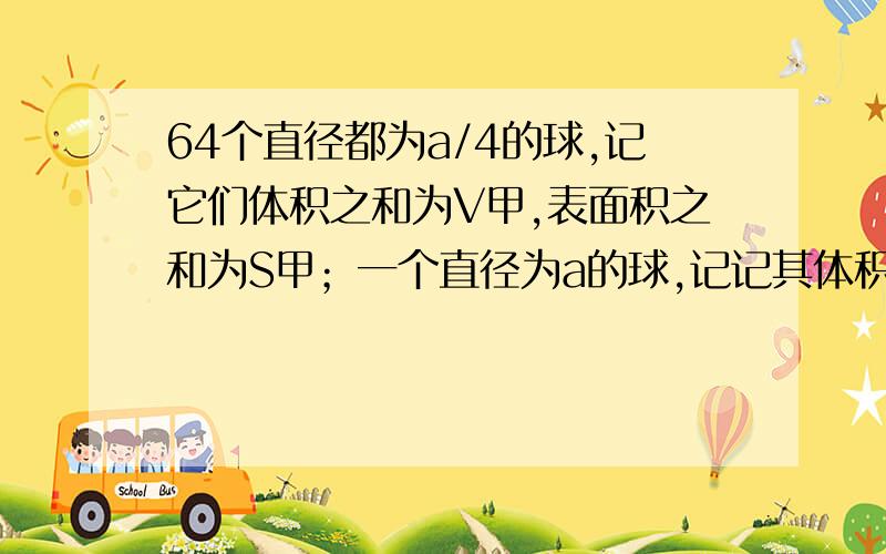 64个直径都为a/4的球,记它们体积之和为V甲,表面积之和为S甲；一个直径为a的球,记记其体积为V乙,表面积A：V甲大于V乙且S甲大于S乙 B：V甲小于V乙且S甲小于S乙C:V甲等于V乙且S甲大于S乙 D:V甲等