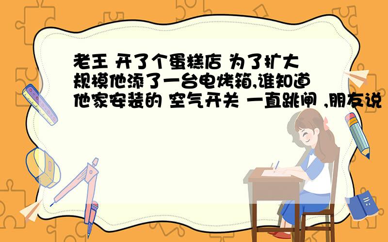 老王 开了个蛋糕店 为了扩大规模他添了一台电烤箱,谁知道他家安装的 空气开关 一直跳闸 ,朋友说 你把空气开关拆去 直接用电线接通电路 .你说老王朋友的建议可行吗?你有什么好的建议?