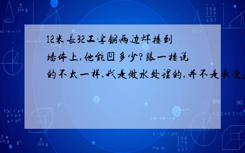 12米长32工字钢两边焊接到墙体上,他能凹多少?跟一楼说的不太一样,我是做水处理的,并不是承受压力后下压,而是他本身不是有重量么,然后他会自然的凹下去多少?