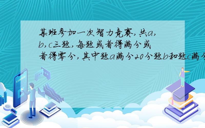 某班参加一次智力竞赛,共a,b,c三题,每题或者得满分或者得零分,其中题a满分20分题b和题c满分分别为25,竞赛结果是；每个同学至少答对一题三题全答对得有一人,大队其中两道的有15人；答对a