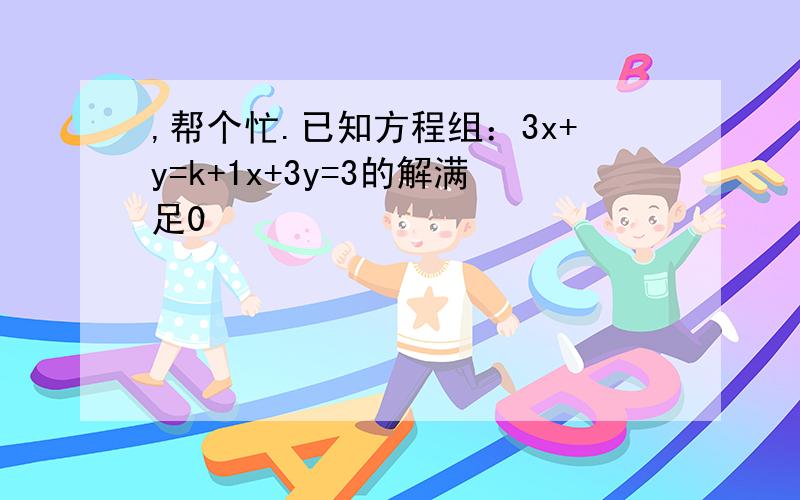 ,帮个忙.已知方程组：3x+y=k+1x+3y=3的解满足0