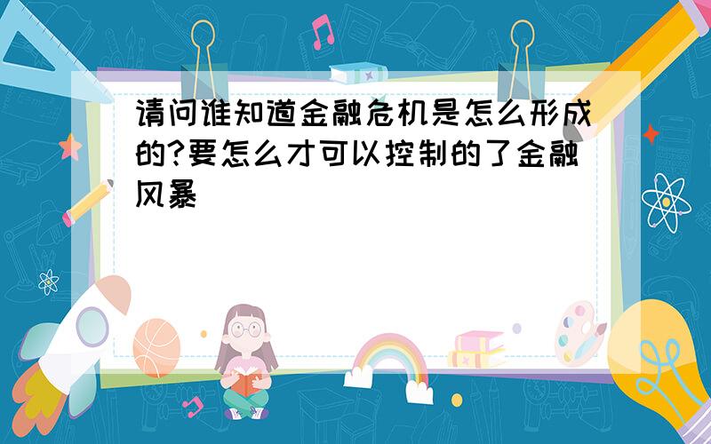 请问谁知道金融危机是怎么形成的?要怎么才可以控制的了金融风暴