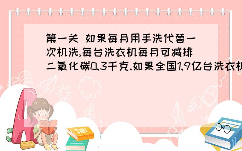 第一关 如果每月用手洗代替一次机洗,每台洗衣机每月可减排二氧化碳0.3千克.如果全国1.9亿台洗衣机都每月少用一次,那么每年可减排二氧化碳多少万吨?第二关 每少用1千克洗衣粉,可节能约0.