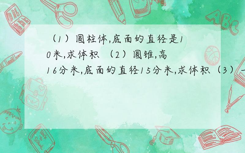 （1）圆柱体,底面的直径是10米,求体积 （2）圆锥,高16分米,底面的直径15分米,求体积（3）一个圆柱形的水桶,底面周长是314厘米,这个圆柱形水桶的侧面积是多少平方厘米?（4）高家屯要挖一个