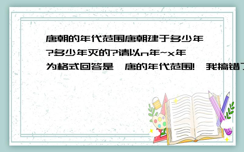 唐朝的年代范围唐朝建于多少年?多少年灭的?请以n年~x年为格式回答是隋唐的年代范围!,我搞错了!