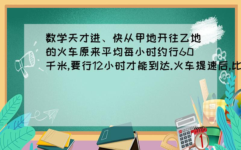 数学天才进、快从甲地开往乙地的火车原来平均每小时约行60千米,要行12小时才能到达.火车提速后,比原来提前2小时到达.现在火车每小时约行多少千米?李明身高1.6米,在上午10时量得自己的影