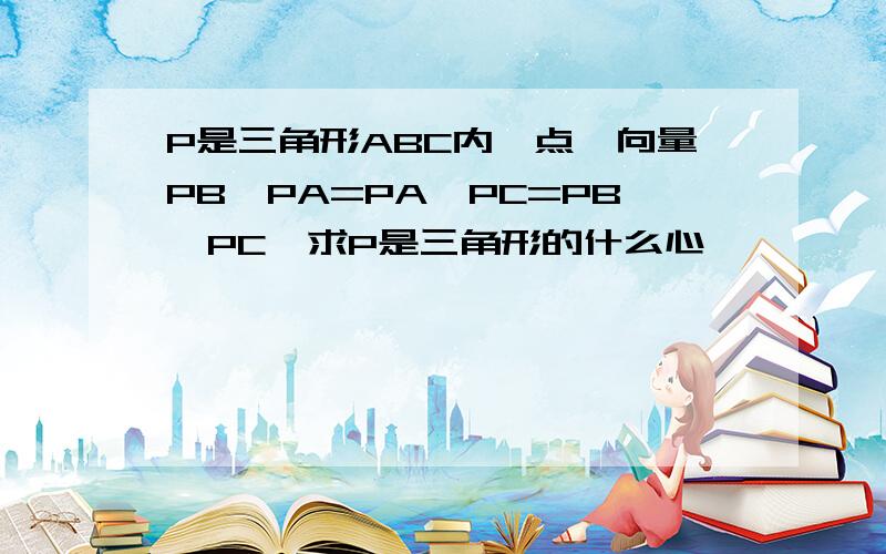 P是三角形ABC内一点,向量PB*PA=PA*PC=PB*PC,求P是三角形的什么心