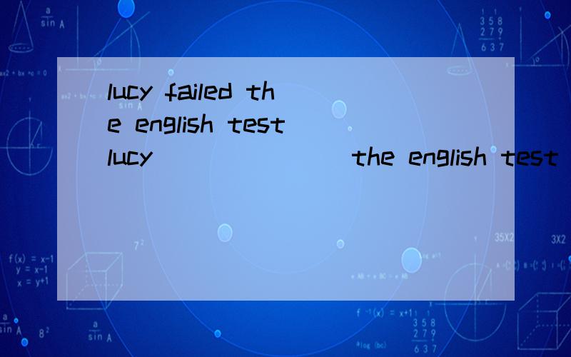 lucy failed the english testlucy ___ ___ the english test (保持句意不变）