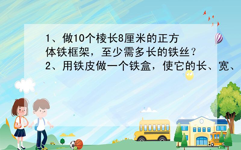 1、做10个棱长8厘米的正方体铁框架，至少需多长的铁丝？2、用铁皮做一个铁盒，使它的长、宽、高分别是1.8分米，1.5分米和1.2分米，做一个这样的铁盒至少要用铁皮多少平方米？3、做一个