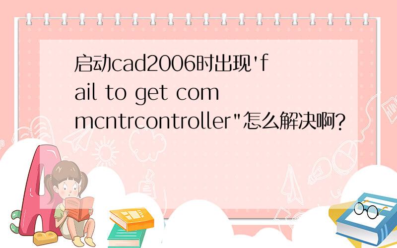 启动cad2006时出现'fail to get commcntrcontroller