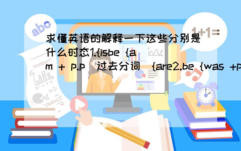 求懂英语的解释一下这些分别是什么时态1.{isbe {am + p.p（过去分词）{are2.be {was +p.p{were3.have/has been + p.p4.will be + p.pbe going to be + p.p5.must/may/need/can/should/ + be + p.p6.{isbe {am + being + p.p{are