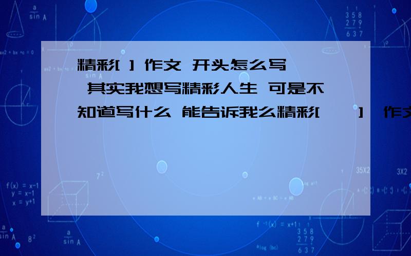 精彩[ ] 作文 开头怎么写 其实我想写精彩人生 可是不知道写什么 能告诉我么精彩[    ]  作文   开头怎么写   其实我想写精彩人生  可是不知道写什么  能告诉我么   谢谢