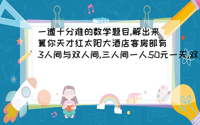 一道十分难的数学题目,解出来算你天才红太阳大酒店客房部有3人间与双人间,三人间一人50元一天,双人间一人70元一天.五一黄金周进行优惠大酬宾,凡团体入住五折优惠.一个50人的团体在5月2