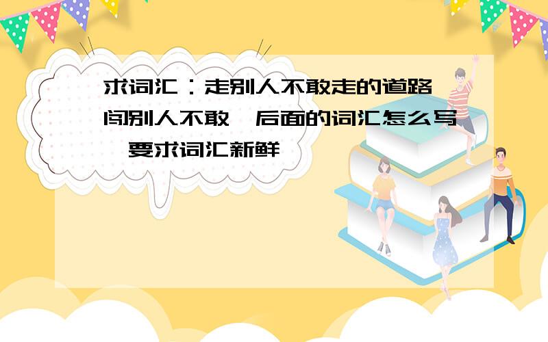 求词汇：走别人不敢走的道路,闯别人不敢…后面的词汇怎么写,要求词汇新鲜