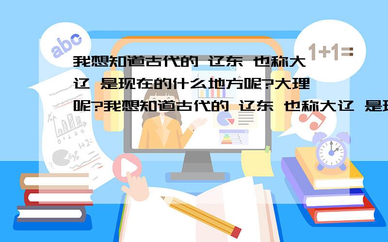 我想知道古代的 辽东 也称大辽 是现在的什么地方呢?大理呢?我想知道古代的 辽东 也称大辽 是现在的什么地方呢?大理呢?本人自然不会灌水作弊 请回答者放心 一楼 那个 大辽不是辽东一个