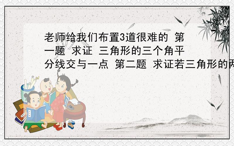 老师给我们布置3道很难的 第一题 求证 三角形的三个角平分线交与一点 第二题 求证若三角形的两个角的角平分线（点到边的距离）相等 那么这个三角形是等腰三角形（5分）第三题 任意的