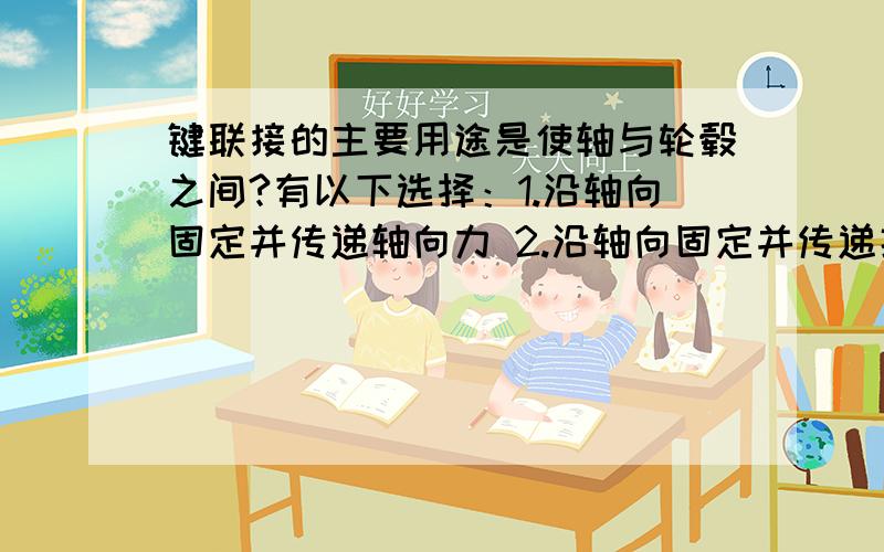 键联接的主要用途是使轴与轮毂之间?有以下选择：1.沿轴向固定并传递轴向力 2.沿轴向固定并传递扭矩 3.安装与拆卸方便 4.沿轴向可作相对滑动并可导向