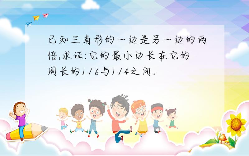 已知三角形的一边是另一边的两倍,求证:它的最小边长在它的周长的1/6与1/4之间.