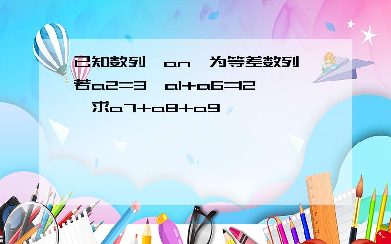 已知数列{an}为等差数列,若a2=3,a1+a6=12,求a7+a8+a9