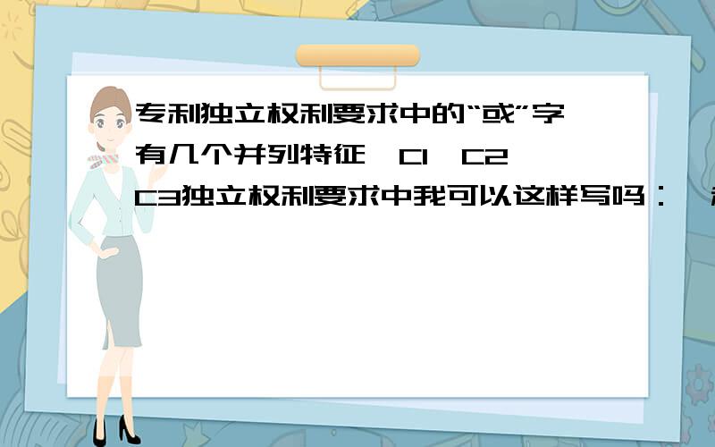 专利独立权利要求中的“或”字有几个并列特征,C1、C2、C3独立权利要求中我可以这样写吗：一种XX,其特征在于,包括A、B、C,所述的A是A1、A2或A3.这样子是不是属于并列概括?我样子可以吗?