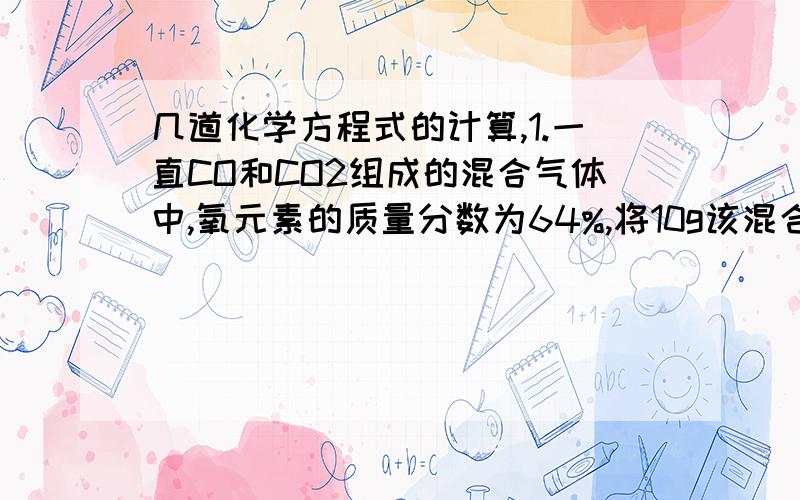 几道化学方程式的计算,1.一直CO和CO2组成的混合气体中,氧元素的质量分数为64%,将10g该混合气体通入足量的澄清石灰水中,得到的白色沉淀质量为( )A.2.8g B.4.4g C.5.0g D.10g2.把1.8g的镁铝合金与足量