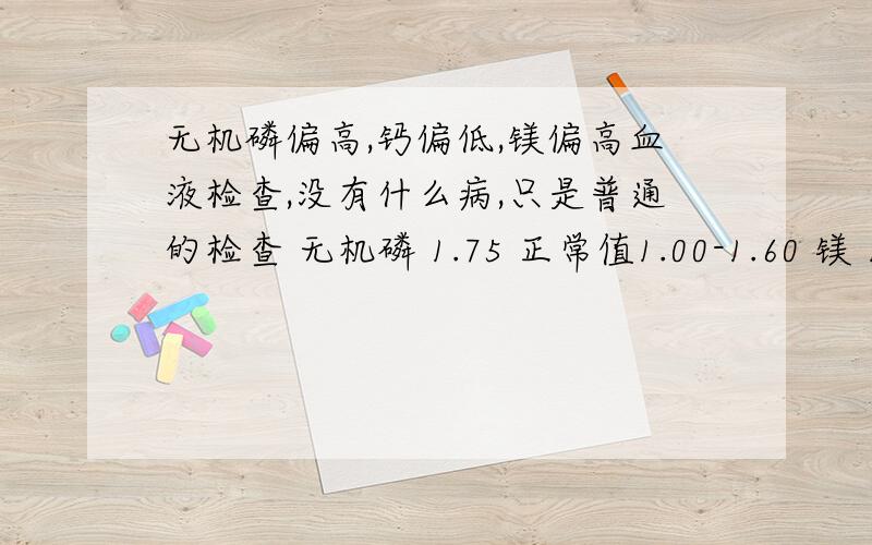 无机磷偏高,钙偏低,镁偏高血液检查,没有什么病,只是普通的检查 无机磷 1.75 正常值1.00-1.60 镁 1.01 0.80-1.00 钙 1.06 1.09-1.35可是我做B超检查内脏时,肝脾肺肾都很正常