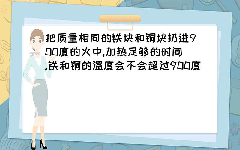 把质量相同的铁块和铜块扔进900度的火中,加热足够的时间.铁和铜的温度会不会超过900度