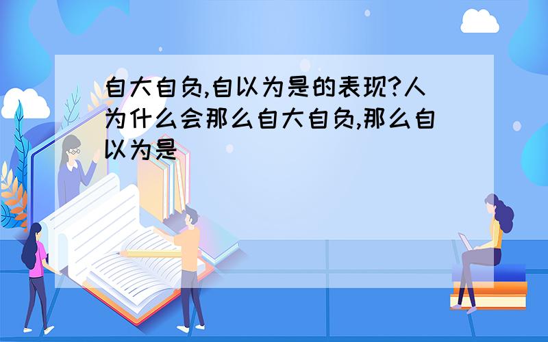 自大自负,自以为是的表现?人为什么会那么自大自负,那么自以为是