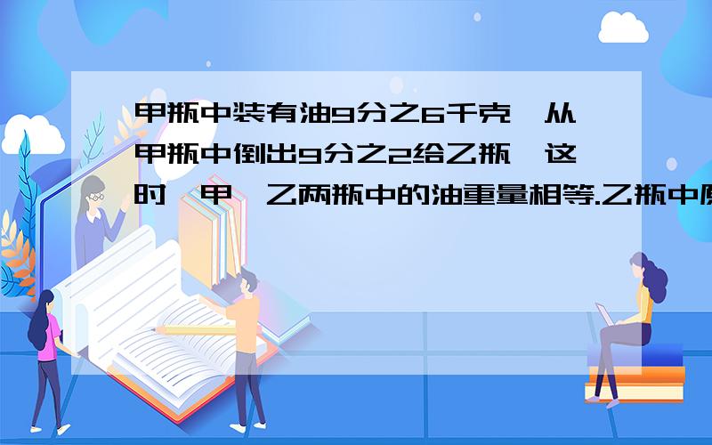 甲瓶中装有油9分之6千克,从甲瓶中倒出9分之2给乙瓶,这时,甲、乙两瓶中的油重量相等.乙瓶中原有油多少千