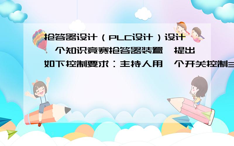 抢答器设计（PLC设计）设计一个知识竞赛抢答器装置,提出如下控制要求：主持人用一个开关控制3个抢答桌,参赛者若要主持人的问题需抢先按下桌上的按钮.主持人说出题目后谁抢先按下桌上