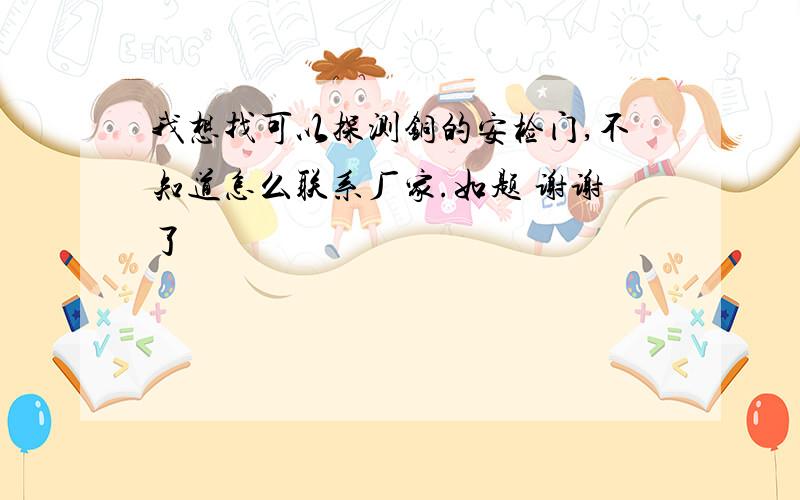 我想找可以探测铜的安检门,不知道怎么联系厂家.如题 谢谢了