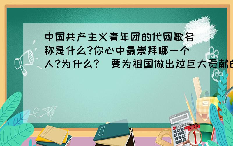 中国共产主义青年团的代团歌名称是什么?你心中最崇拜哪一个人?为什么?（要为祖国做出过巨大贡献的）