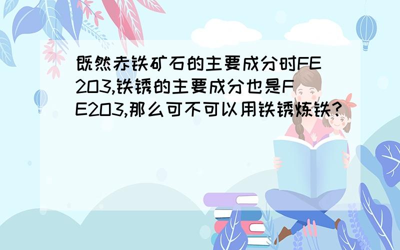 既然赤铁矿石的主要成分时FE2O3,铁锈的主要成分也是FE2O3,那么可不可以用铁锈炼铁?