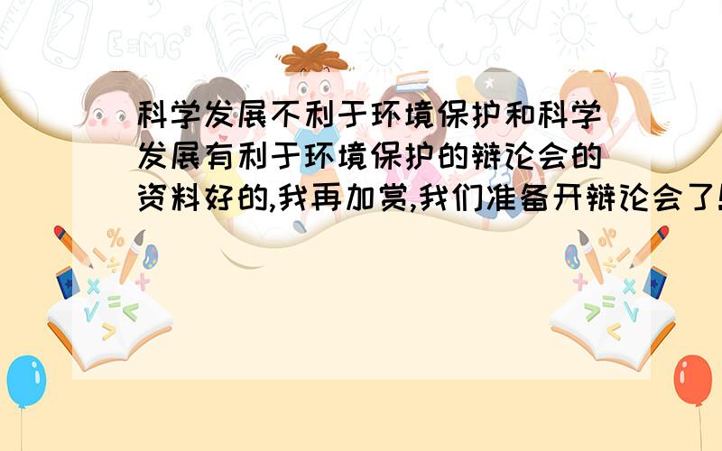 科学发展不利于环境保护和科学发展有利于环境保护的辩论会的资料好的,我再加赏,我们准备开辩论会了!求求各位大侠,