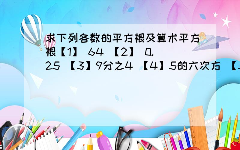 求下列各数的平方根及算术平方根【1】 64 【2】 0.25 【3】9分之4 【4】5的六次方 【5】（-13分之4）的平方 【6】10的四次方