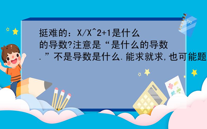 挺难的：X/X^2+1是什么的导数?注意是“是什么的导数.”不是导数是什么.能求就求,也可能题错的.