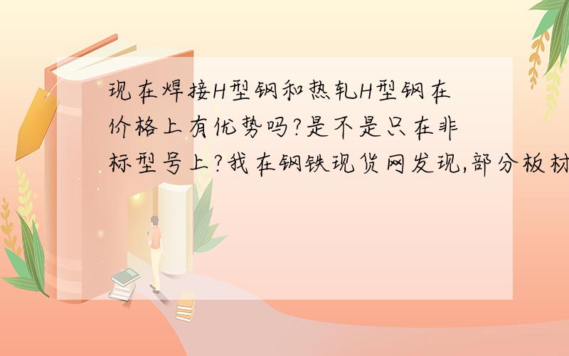 现在焊接H型钢和热轧H型钢在价格上有优势吗?是不是只在非标型号上?我在钢铁现货网发现,部分板材价格超过了同型号热轧H型钢的价格!有前辈说普通焊接H型钢价格是板材的价格+400元,这样看